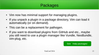 VimConf 2016 13
Packages
● Vim now has minimal support for managing plugins.
● If you unpack a plugin in a package directory, Vim can load it
automatically (or on demand).
● This can be a replacement for pathogen.
● If you want to download plugins from GitHub and etc., maybe
you still need to use a plugin manager like Vundle, NeoBundle,
vim-plug, etc.
See `:help packages`
 