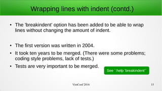VimConf 2016 15
Wrapping lines with indent (contd.)
● The 'breakindent' option has been added to be able to wrap
lines without changing the amount of indent.
● The first version was written in 2004.
● It took ten years to be merged. (There were some problems;
coding style problems, lack of tests.)
● Tests are very important to be merged.
See `:help ’breakindent’`
 