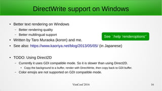 VimConf 2016 16
DirectWrite support on Windows
● Better text rendering on Windows
– Better rendering quality
– Better multilingual support
● Written by Taro Muraoka (koron) and me.
● See also: https://www.kaoriya.net/blog/2013/05/05/ (in Japanese)
● TODO: Using Direct2D
– Currently it uses GDI compatible mode. So it is slower than using Direct2D.
● Copy the background to a buffer, render with DirectWrite, then copy back to GDI buffer.
– Color emojis are not supported on GDI compatible mode.
See `:help ’renderoptions’`
 