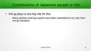 VimConf 2016 23
Contributions of Japanese people to Vim
● Vim-jp plays a very big role for this.
– Many patches and bug reports have been submitted to vim_dev from
vim-jp members.
 