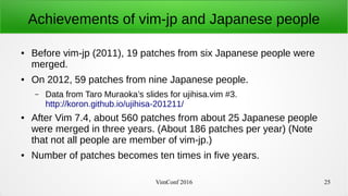 VimConf 2016 25
Achievements of vim-jp and Japanese people
● Before vim-jp (2011), 19 patches from six Japanese people were
merged.
● On 2012, 59 patches from nine Japanese people.
– Data from Taro Muraoka’s slides for ujihisa.vim #3.
http://koron.github.io/ujihisa-201211/
● After Vim 7.4, about 560 patches from about 25 Japanese people
were merged in three years. (About 186 patches per year) (Note
that not all people are member of vim-jp.)
● Number of patches becomes ten times in five years.
 
