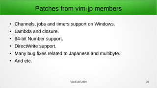 VimConf 2016 26
Patches from vim-jp members
● Channels, jobs and timers support on Windows.
● Lambda and closure.
● 64-bit Number support.
● DirectWrite support.
● Many bug fixes related to Japanese and multibyte.
● And etc.
 