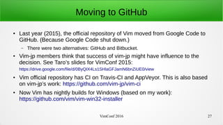 VimConf 2016 27
Moving to GitHub
● Last year (2015), the official repository of Vim moved from Google Code to
GitHub. (Because Google Code shut down.)
– There were two alternatives: GitHub and Bitbucket.
● Vim-jp members think that success of vim-jp might have influence to the
decision. See Taro’s slides for VimConf 2015:
https://drive.google.com/file/d/0ByQIX4Ls1SHlaGFJamN6bnZiUE0/view
● Vim official repository has CI on Travis-CI and AppVeyor. This is also based
on vim-jp’s work: https://github.com/vim-jp/vim-ci
● Now Vim has nightly builds for Windows (based on my work):
https://github.com/vim/vim-win32-installer
 
