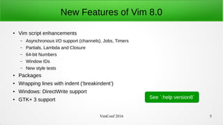 VimConf 2016 5
New Features of Vim 8.0
● Vim script enhancements
– Asynchronous I/O support (channels), Jobs, Timers
– Partials, Lambda and Closure
– 64-bit Numbers
– Window IDs
– New style tests
● Packages
● Wrapping lines with indent (‘breakindent’)
● Windows: DirectWrite support
● GTK+ 3 support See `:help version8`
 