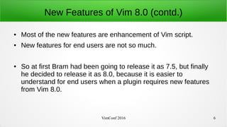 VimConf 2016 6
New Features of Vim 8.0 (contd.)
● Most of the new features are enhancement of Vim script.
● New features for end users are not so much.
● So at first Bram had been going to release it as 7.5, but finally
he decided to release it as 8.0, because it is easier to
understand for end users when a plugin requires new features
from Vim 8.0.
 