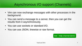 VimConf 2016 7
Asynchronous I/O support (Channels)
● Vim can now exchange messages with other processes in the
background.
● You can send a message to a server, then you can get the
results from it asynchronously.
● You can use sockets or standard I/O.
● You can use JSON, linewise or raw format.
See `:help channel-demo`
 