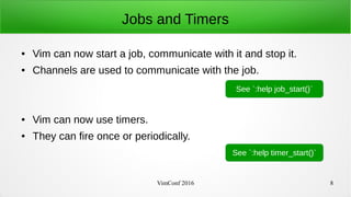 VimConf 2016 8
Jobs and Timers
● Vim can now start a job, communicate with it and stop it.
● Channels are used to communicate with the job.
● Vim can now use timers.
● They can fire once or periodically.
See `:help job_start()`
See `:help timer_start()`
 