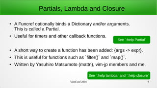VimConf 2016 9
Partials, Lambda and Closure
● A Funcref optionally binds a Dictionary and/or arguments.
This is called a Partial.
● Useful for timers and other callback functions.
● A short way to create a function has been added: {args -> expr}.
● This is useful for functions such as `filter()` and `map()`.
● Written by Yasuhiro Matsumoto (mattn), vim-jp members and me.
See `:help lambda` and `:help closure`
See `:help Partial`
 