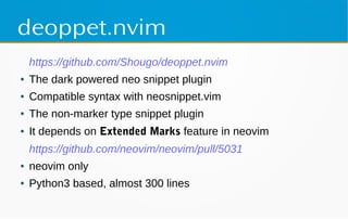 deoppet.nvim
https://github.com/Shougo/deoppet.nvim
● The dark powered neo snippet plugin
● Compatible syntax with neosnippet.vim
● The non-marker type snippet plugin
● It depends on Extended Marks feature in neovim
https://github.com/neovim/neovim/pull/5031
● neovim only
● Python3 based, almost 300 lines
 