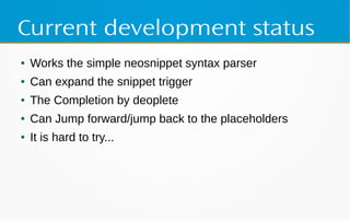 Current development status
● Works the simple neosnippet syntax parser
● Can expand the snippet trigger
● The Completion by deoplete
● Can Jump forward/jump back to the placeholders
● It is hard to try...
 