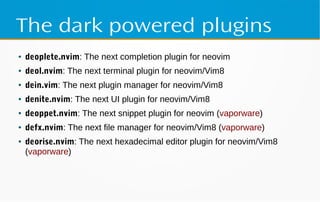 The dark powered plugins
● deoplete.nvim: The next completion plugin for neovim
● deol.nvim: The next terminal plugin for neovim/Vim8
● dein.vim: The next plugin manager for neovim/Vim8
● denite.nvim: The next UI plugin for neovim/Vim8
● deoppet.nvim: The next snippet plugin for neovim (vaporware)
● defx.nvim: The next file manager for neovim/Vim8 (vaporware)
● deorise.nvim: The next hexadecimal editor plugin for neovim/Vim8
(vaporware)
 