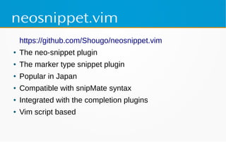 neosnippet.vim
https://github.com/Shougo/neosnippet.vim
● The neo-snippet plugin
● The marker type snippet plugin
● Popular in Japan
● Compatible with snipMate syntax
● Integrated with the completion plugins
● Vim script based
 