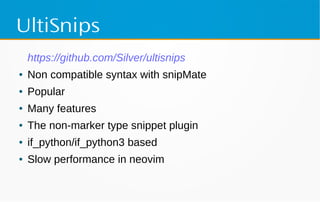 UltiSnips
https://github.com/Silver/ultisnips
● Non compatible syntax with snipMate
● Popular
● Many features
● The non-marker type snippet plugin
● if_python/if_python3 based
● Slow performance in neovim
 