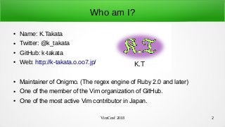 VimConf 2018 2
Who am I?
● Name: K.Takata
● Twitter: @k_takata
● GitHub: k-takata
● Web: http://k-takata.o.oo7.jp/
● Maintainer of Onigmo. (The regex engine of Ruby 2.0 and later)
● One of the member of the Vim organization of GitHub.
● One of the most active Vim contributor in Japan.
K.T
 