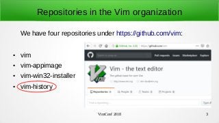 VimConf 2018 3
Repositories in the Vim organization
We have four repositories under https://github.com/vim:
● vim
● vim-appimage
● vim-win32-installer
● vim-history
 