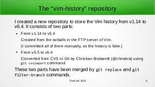 VimConf 2018 6
The “vim-history” repository
I created a new repository to store the Vim history from v1.14 to
v6.4. It consists of two parts:
● From v1.14 to v5.4
Created from the tarballs in the FTP server of Vim.
(I committed all of them manually, so the history is fake.)
● From v5.5 to v6.4
Converted from CVS to Git by Christian Brabandt (@chrisbra) using
git cvsimport command.
These two parts have been merged by git replace and git
filter-branch commands.
 