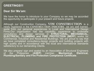GREETINGS!!! 
Dear Sir/ Ma’am: 
We have the honor to introduce to your Company so we may be accorded 
the opportunity to participate in your present and future projects. 
Although our Construction Company, VIM CONSTRUCTION is a 
newly registered in the CONSTRUCTION INDUSTRY, we are well trained, 
aside from our personal experiences in Local and International Design 
Firms.Our organization has the capability, experience to undertake 
consultancy and design services in STRUCTURAL, MECHANICAL, 
ELECTRICAL, PLUMBING and FIRE PROTECTION (MEPF) works for 
Commercial, Industrial and Residential Buildings. We are proud to say that 
we have completed consultancy,design projects and building projects with 
high quality and in accordance with the local and international standards 
satisfactory to our demanding Clients. 
We also prepare/ sign and sealed by an Association of Structural Engineers 
of the Philippines (ASEP) member, Mechanical, Electrical, 
Plumbing/Sanitary and Fire Protection Compliance Certificate. 
 