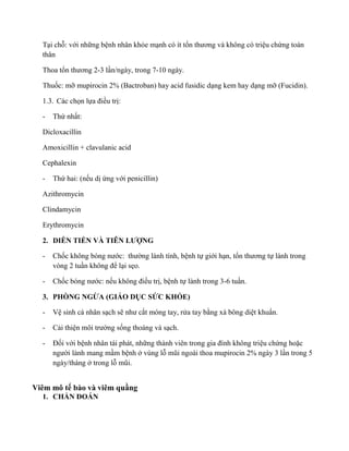 Tại chỗ: với những bệnh nhân khỏe mạnh có ít tổn ươn n c ệu chứng toàn
thân
Thoa tổn ươn 2-3 lần/ngày, trong 7-10 ngày.
Thuốc: mỡ mupirocin 2% (Bactroban) hay acid fusidic dạng kem hay dạng mỡ (Fucidin).
1.3. Các chọn lự đ ều trị:
- Thứ nh t:
Dicloxacillin
Amoxicillin + clavulanic acid
Cephalexin
- Thứ hai: (nếu dị ứng với penicillin)
Azithromycin
Clindamycin
Erythromycin
2. DI N TIẾ VÀ LƯỢNG
- Chốc n n nước: ường lành tính, bệnh tự giới hạn, tổn ươn ự lành trong
vòng 2 tuần n để lại sẹo.
- Chốc n nước: nế n đ ều trị, bệnh tự lành trong 3-6 tuần.
3. PHÒNG NGỪA (GIÁO D C SỨC KHỎE)
- Vệ sinh cá nhân sạch s n ư cắt móng tay, rửa tay bằng xà bông diệt khuẩn.
- C i thiện ường sống thoáng và sạch.
- Đối với bệnh nhân tái phát, những t n n n đìn n ệu chứng hoặc
n ười lành mang mầm bệnh ở vùng lỗ ũ n c n 2% n 3 lần trong 5
ngày/tháng ở trong lỗ ũ
Viêm mô tế bào và viêm quầng
1. CHẨ ĐOÁ
 