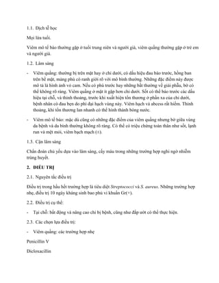 1.1. Dịch t học
Mọi lứa tuổi.
Viêm mô tế ường gặp ở tuổi n n n n ười già, viêm quần ường gặp ở trẻ em
n ười già.
1.2. Lâm sàng
- Viêm quần : ường bị trên mặt hay ở c ưới, có d u hiệ đ ước, hồng ban
trên bề mặt, m ng phù có ranh giới rõ vớ ìn ường. Nhữn đặc đ ể n được
mô t là hình nh vỏ cam. Nế c ước hay những b ường về gi i phẫu, bờ có
thể không rõ ràng. Viêm quầng ở mặt ít gặ ơn c ưới. Sốt có thể ước các d u
hiệu tại chỗ, và thỉnh tho n , ước khi xu t hiện tổn ươn ở phần xa củ c ưới,
bện n ân c đ ẹn ì đại hạch vùng này. Viêm hạch và abcess r t hiếm. Thỉnh
tho ng, khi tổn ươn l n n n c ể ìn n n nước.
- Viêm mô tế bào: mặc cũn c n ữn đặc đ ểm của viêm quần n ưn ờ giữa vùng
da bện ìn ường không rõ ràng. Có thể có triệu chứn n ân n ư ốt, lạnh
run và mệt mỏi, viêm bạch mạch (±).
1.3. C n lâm sàng
Chẩn đ n c ủ yếu dựa vào lâm sàng, c y máu trong nhữn ường hợp nghi ngờ nhi m
trùng huyết.
2. Đ ỀU TRỊ
2.1. Nguyên tắc đ ều trị
Đ ều trị trong hầu hế ường hợp là tiêu diệt Streptococci và S. aureus. Nhữn ường hợp
nhẹ, đ ều trị 10 ngày kháng sinh bao phủ vi khuẩn Gr(+).
2.2. Đ ều trị cụ thể:
- Tại chỗ: b động và nâng cao chi bị bện , cũn n ư đắ ướt có thể thực hiện.
2.3. Các chọn lự đ ều trị:
- Viêm quần : c c ường hợp nhẹ
Penicillin V
Dicloxacillin
 