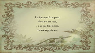 E a água que ficou presa,
derramei em você,
e o ar que foi embora,
voltou só pra te ver.
 