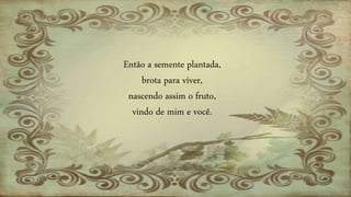 Então a semente plantada,
brota para viver,
nascendo assim o fruto,
vindo de mim e você.
 