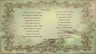 Não quero você como a água,
que se adapta em qualquer lugar,
mas, fica presa pra sempre,
se algo não a derramar.
Não te quero como o ar,
que se adapta em qualquer lugar,
porém, se abrirmos a tampa,
vai embora sem falar.
Te quero como a terra,
que se adapta em qualquer lugar,
mas, abre seu ventre e se doa,
para a semente eu plantar.
E a água que ficou presa,
derramei em você,
e o ar que foi embora,
voltou só pra te ver.
Então a semente plantada,
brota para viver,
nascendo assim o fruto,
vindo de mim e você.
Vim Da Terra
Pedro Ramalho
Ilhéus – Bahia - Brasil
(Poeta, Membro da Academia de Cultura da Bahia)
 