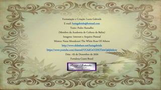 Formatação e Criação: Luzia Gabriele
E-mail: luziagabriele@hotmail.com
Texto: Pedro Ramalho
(Membro da Academia de Cultura da Bahia)
Imagens: Internet e Arquivo Pessoal
Música: Nana Mouskouri The White Rose Of Athens
http://www.slideshare.net/luziagabriele
https://www.youtube.com/channel/UCAdCeCGHGTxtxQskjl4zkow
Data : 05 de Dezembro de 2020
Fortaleza-Ceará-Brasil
 