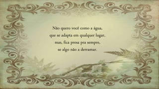 Não quero você como a água,
que se adapta em qualquer lugar,
mas, fica presa pra sempre,
se algo não a derramar.
 