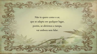 Não te quero como o ar,
que se adapta em qualquer lugar,
porém, se abrirmos a tampa,
vai embora sem falar.
 