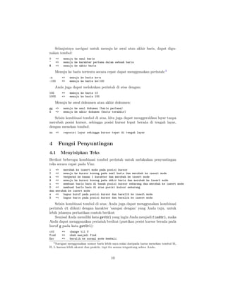 Selanjutnya navigasi untuk menuju ke awal atau akhir baris, dapat digunakan tombol:
0
^
$

=>
=>
=>

menuju ke awal baris
menuju ke karakter pertama dalam sebuah baris
menuju ke akhir baris

Menuju ke baris tertentu secara cepat dapat menggunakan perintah:5
:n
:100

=>
=>

menuju ke baris ke-n
menuju ke baris ke-100

Anda juga dapat melakukan perintah di atas dengan:
10G
100G

=>
=>

menuju ke baris 10
menuju ke baris 100

Menuju ke awal dokumen atau akhir dokumen:
gg
G

=>
=>

menuju ke awal dokumen (baris pertama)
menuju ke akhir dokumen (baris terakhir)

Selain kombinasi tombol di atas, kita juga dapat menggerakkan layar tanpa
merubah posisi kursor, sehingga posisi kursor tepat berada di tengah layar,
dengan menekan tombol:
zz

=>

4

reposisi layar sehingga kursor tepat di tengah layar

Fungsi Penyuntingan

4.1

Menyisipkan Teks

Berikut beberapa kombinasi tombol perintah untuk melakukan penyuntingan
teks secara cepat pada Vim:
i
I
a
A
o
O
dan
s
S

=>
merubah ke insert mode pada posisi kursor
=>
menuju ke kursor kosong pada awal baris dan merubah ke insert mode
=>
bergerak ke kanan 1 karakter dan merubah ke insert mode
=>
menuju ke kursor kosong pada akhir baris dan merubah ke insert mode
=>
membuat baris baru di bawah posisi kursor sekarang dan merubah ke insert mode
=>
membuat baris baru di atas posisi kursor sekarang
merubah ke insert mode
=>
hapus huruf pada posisi kursor dan beralih ke insert mode
=>
hapus baris pada posisi kursor dan beralih ke insert mode

Selain kombinasi tombol di atas, Anda juga dapat menggunakan kombinasi
perintah ct diikuti dengan karakter ’sampai dengan’ yang Anda tuju, untuk
lebih jelasnya perhatikan contoh berikut:
Semisal Anda memiliki kata getUrl yang ingin Anda menjadi findUrl, maka
Anda dapat menggunakan perintah berikut (pastikan posisi kursor berada pada
huruf g pada kata getUrl):
ctU
find
Esc

=>
=>
=>

change til U
ubah menjadi find
beralih ke normal mode kembali

5 Navigasi menggunakan nomor baris lebih saya sukai daripada harus menekan tombol M,
H, L karena lebih akurat dan praktis, tapi itu semua tergantung selera Anda..

10

 