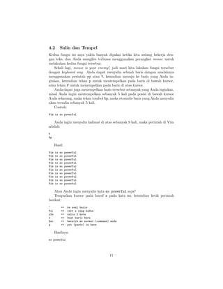4.2

Salin dan Tempel

Kedua fungsi ini saya yakin banyak dipakai ketika kita sedang bekerja dengan teks, dan Anda mungkin terbiasa menggunakan perangkat mouse untuk
melakukan kedua fungsi tersebut.
Sekali lagi, mouse is your enemy!, jadi mari kita lakukan fungsi tersebut
dengan keyboard way. Anda dapat menyalin sebuah baris dengan mudahnya
menggunakan perintah yy atau Y, kemudian menuju ke baris yang Anda inginkan, kemudian tekan p untuk mentempelkan pada baris di bawah kursor,
atau tekan P untuk menempelkan pada baris di atas kursor.
Anda dapat juga menempelkan baris tersebut sebanyak yang Anda inginkan,
misal Anda ingin mentempelkan sebanyak 5 kali pada posisi di bawah kursor
Anda sekarang, maka tekan tombol 5p, maka otomatis baris yang Anda menyalin
akan tersalin sebanyak 5 kali.
Contoh:
Vim is so powerful

Anda ingin menyalin kalimat di atas sebanyak 9 kali, maka perintah di Vim
adalah:
Y
9p

Hasil:
Vim
Vim
Vim
Vim
Vim
Vim
Vim
Vim
Vim
Vim

is
is
is
is
is
is
is
is
is
is

so
so
so
so
so
so
so
so
so
so

powerful
powerful
powerful
powerful
powerful
powerful
powerful
powerful
powerful
powerful

Atau Anda ingin menyalin kata so powerful saja?
Tempatkan kursor pada huruf s pada kata so, kemudian ketik perintah
berikut:
^
fs;
y2w
o
Esc
p

=>
=>
=>
=>
=>
=>

ke awal baris
cari s yang kedua
salin 2 kata
buat baris baru
beralih ke normal (command) mode
put (paste) in here

Hasilnya:
so powerful

11

 