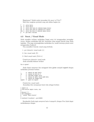 Bagaimana? Sudah mulai merasakan the power of Vim??
Mari kita rangkum perintah yang ada dalam bagian ini:
Y
yy
yw
yb
y2w
p

=>
=>
=>
=>
=>
=>

4.3

salin baris
salin baris
salin satu kata di sebelah kanan kursor
salin satu kata di sebelah kiri kursor
salin dua kata di sebelah kanan kursor
put hasil salinan

Sorot / Visual Mode

Anda mungkin terbiasa melakukan fungsi sorot ini menggunakan perangkat
mouse, dengan melakukan klik kiri, kemudian drag sampai daerah yang Anda
inginkan. Vim juga memungkinkan melakukan itu, meski tentunya proses sorot
menggunakan keyboard.
Vim memiliki 3 bentuk visual yang berbeda:
1. per-character visual mode (v)
2. line visual mode (V)
3. block visual mode (Ctrl+v)
Contoh per-character visual mode
Anda memiliki kalimat berikut:
Vim is great!

Anda dapat menyorot dan mengganti kata great menjadi superb dengan
melakukan perintah berikut:
^
2w
v
e
c
superb

=>
=>
=>
=>
=>
=>

menuju ke awal baris
menuju ke kata ke 3
aktifkan fungsi sorot
menuju ke akhir huruf pada kata
menuju ke change mode
ganti ke superb

Contoh line visual mode:
Asumsikan kita mempunyai baris teks sebagai berikut:
1
2
3
4
5
6
7
8

import os
from bottle import route, run
@route(’/’)
def homepage():
return ’Hello World!’
run(host=’localhost’, port=8080)

Katakanlah Anda ingin menyorot baris 4 sampai 6, dengan Vim Anda dapat
melakukannya dengan
12

 