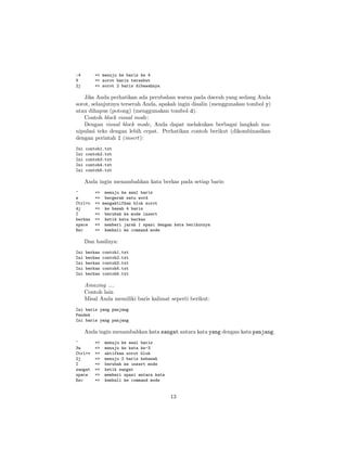 :4
V
2j

=> menuju ke baris ke 4
=> sorot baris tersebut
=> sorot 2 baris dibawahnya

Jika Anda perhatikan ada perubahan warna pada daerah yang sedang Anda
sorot, selanjutnya terserah Anda, apakah ingin disalin (menggunakan tombol y)
atau dihapus (potong) (menggunakan tombol d).
Contoh block visual mode:
Dengan visual block mode, Anda dapat melakukan berbagai langkah manipulasi teks dengan lebih cepat. Perhatikan contoh berikut (dikombinasikan
dengan perintah I (insert):
Ini
Ini
Ini
Ini
Ini

contoh1.txt
contoh2.txt
contoh3.txt
contoh4.txt
contoh5.txt

Anda ingin menambahkan kata berkas pada setiap baris:
^
w
Ctrl+v
4j
I
berkas
space
Esc

=> menuju ke awal baris
=> bergerak satu word
=> mengaktifkan blok sorot
=> ke bawah 4 baris
=> berubah ke mode insert
=> ketik kata berkas
=> memberi jarak 1 spasi dengan kata berikutnya
=> kembali ke command mode

Dan hasilnya:
Ini
Ini
Ini
Ini
Ini

berkas
berkas
berkas
berkas
berkas

contoh1.txt
contoh2.txt
contoh3.txt
contoh4.txt
contoh5.txt

Amazing ....
Contoh lain
Misal Anda memiliki baris kalimat seperti berikut:
Ini baris yang panjang
Pendek
Ini baris yang panjang

Anda ingin menambahkan kata sangat antara kata yang dengan kata panjang.
^
3w
Ctrl+v
2j
I
sangat
space
Esc

=>
=>
=>
=>
=>
=>
=>
=>

menuju ke awal baris
menuju ke kata ke-3
aktifkan sorot blok
menuju 2 baris kebawah
berubah ke insert mode
ketik sangat
memberi spasi antara kata
kembali ke command mode

13

 
