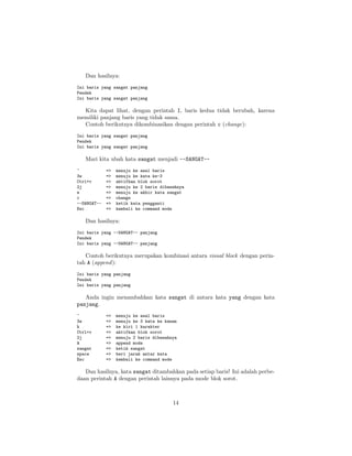 Dan hasilnya:
Ini baris yang sangat panjang
Pendek
Ini baris yang sangat panjang

Kita dapat lihat, dengan perintah I, baris kedua tidak berubah, karena
memiliki panjang baris yang tidak sama.
Contoh berikutnya dikombinasikan dengan perintah c (change):
Ini baris yang sangat panjang
Pendek
Ini baris yang sangat panjang

Mari kita ubah kata sangat menjadi --SANGAT-^
3w
Ctrl+v
2j
e
c
--SANGAT-Esc

=>
=>
=>
=>
=>
=>
=>
=>

menuju ke awal baris
menuju ke kata ke-3
aktifkan blok sorot
menuju ke 2 baris dibawahnya
menuju ke akhir kata sangat
change
ketik kata pengganti
kembali ke command mode

Dan hasilnya:
Ini baris yang --SANGAT-- panjang
Pendek
Ini baris yang --SANGAT-- panjang

Contoh berikutnya merupakan kombinasi antara visual block dengan perintah A (append ):
Ini baris yang panjang
Pendek
Ini baris yang panjang

Anda ingin menambahkan kata sangat di antara kata yang dengan kata
panjang.
^
3w
h
Ctrl+v
2j
A
sangat
space
Esc

=>
=>
=>
=>
=>
=>
=>
=>
=>

menuju ke awal baris
menuju ke 3 kata ke kanan
ke kiri 1 karakter
aktifkan blok sorot
menuju 2 baris dibawahnya
append mode
ketik sangat
beri jarak antar kata
kembali ke command mode

Dan hasilnya, kata sangat ditambahkan pada setiap baris! Ini adalah perbedaan perintah A dengan perintah lainnya pada mode blok sorot.

14

 