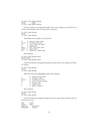 Ini baris yang sangat panjang
Pendek
sangat
Ini baris yang sangat panjang

Contoh berikut ini mengkombinasikan blok sorot dengan perintah $ dan A
untuk menambahkan kata di setiap baris yang ada.
Ini baris yang panjang
Pendek
Ini baris yang panjang

Tambahkan kata sekali di setiap baris
$
Ctrl+v
2j
A
Space
sekali
Esc

=>
=>
=>
=>
=>
=>
=>

menuju ke akhir baris
aktifkan blok sorot
sorot 2 baris ke bawah
append mode
beri jarak antar kata
ketik sekali
kembali ke command mode

Dan hasilnya:
Ini baris yang panjang sekali
Pendek sekali
Ini baris yang panjang sekali

Contoh berikutnya merupakan kombinasi antara blok sorot dengan perintah
r (replace).
Ini baris yang panjang
Pendek
Ini baris yang panjang

Mari kita ubah kata panjang menjadi kata xxxxxx
^
3w
Ctrl+v
2j
e
r
x

=>
=>
=>
=>
=>
=>
=>

menuju ke awal baris
ke kanan 3 kata
aktifkan blok sorot
sorot 2 baris ke bawah
ke akhir kata
replace mode
ganti ke huruf x

Dan hasilnya:
Ini baris yang xxxxxxx
Pendek
Ini baris yang xxxxxxx

Contoh berikutnya menggeser bagian dari baris agar sejajar dengan baris di
bawah (atas) nya.
Nama
:
Alamat :
Pekerjaan
Pendidikan

Sopier
Jogja
:
Wiraswasta
:
Sarjana

15

 