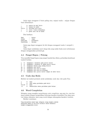 Anda ingin menggeser 2 baris paling atas, supaya tanda : sejajar dengan
baris dibawahnya:
^
f:
Ctrl+v
j
>

=>
=>
=>
=>
=>

menuju ke awal baris
menuju ke tanda :
aktifkan blok sorot
sorot 1 baris dibawahnya
geser satu tab ke kanan

Dan hasilnya:
Nama
Alamat
Pekerjaan
Pendidikan

:
:
:
:

Sopier
Jogja
Wiraswasta
Sarjana

Anda juga dapat menggeser ke kiri dengan mengganti tanda > menjadi <.
Tips:
Anda dapat melakukan sorot ulang teks yang sudah Anda sorot sebelumnya
dengan menggunakan perintah gv.

4.4

Fungsi Hapus / Potong

Vim memiliki fungsi hapus yang sangat handal dan eﬁsien, perhatikan kombinasi
tombol berikut:
x
X
d
dd
dw
db
D

=>
=>
=>
=>
=>
=>
=>

4.5

menghapus
menghapus
menghapus
menghapus
menghapus
menghapus
menghapus

1 karakter pada posisi kursor
1 karakter di depan posisi kursor
daerah yang sedang disorot
satu baris
satu kata ke depan
satu kata ke belakang
dari posisi kursor sampai ke akhir baris

Undo dan Redo

Berikut ini tombol perintah untuk melakukan undo dan redo pada Vim:
u
U
Ctrl+R
:e!

4.6

=>
=>
=>
=>

Undo
Undo semua perubahan pada baris
Redo
Membatalkan semua perubahan pada berkas

Word Completion

Sebagian orang mungkin menyebutnya auto completion, apa pun itu, cara kerjanya adalah dengan mengetikkan beberapa karakter kemudian Vim akan mencari dalam dokumen, kata yang cocok dengan sekumpulan karakter tersebut.
Berikut contohnya:
Yang menjadikan momok bagi sebagian orang mungkin adalah
kenyataan bahwa di Vim kita dituntut untuk sesedikit
mungkin menggunakan mouse.

16

 