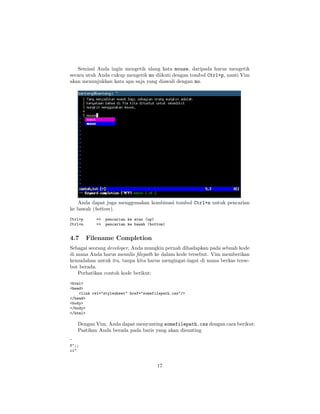 Semisal Anda ingin mengetik ulang kata mouse, daripada harus mengetik
secara utuh Anda cukup mengetik mo diikuti dengan tombol Ctrl+p, nanti Vim
akan menunjukkan kata apa saja yang diawali dengan mo.

Anda dapat juga menggunakan kombinasi tombol Ctrl+n untuk pencarian
ke bawah (bottom).
Ctrl+p
Ctrl+n

4.7

=>
=>

pencarian ke atas (up)
pencarian ke bawah (bottom)

Filename Completion

Sebagai seorang developer, Anda mungkin pernah dihadapkan pada sebuah kode
di mana Anda harus menulis ﬁlepath ke dalam kode tersebut. Vim memberikan
kemudahan untuk itu, tanpa kita harus mengingat-ingat di mana berkas tersebut berada.
Perhatikan contoh kode berikut:
<html>
<head>
<link rel="stylesheet" href="somefilepath.css"/>
</head>
<body>
</body>
</html>

Dengan Vim, Anda dapat menyunting somefilepath.css dengan cara berikut:
Pastikan Anda berada pada baris yang akan disunting
^
f";;
ci"

17

 