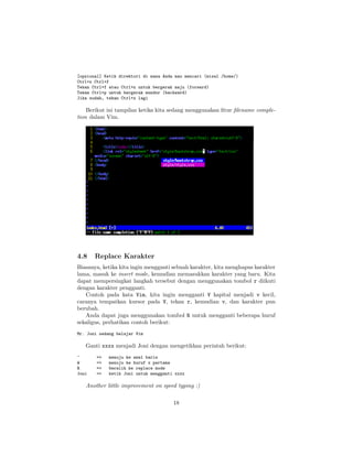 [opsional] Ketik direktori di mana Anda mau mencari (misal /home/)
Ctrl+x Ctrl+f
Tekan Ctrl+f atau Ctrl+n untuk bergerak maju (forward)
Tekan Ctrl+p untuk bergerak mundur (backward)
Jika sudah, tekan Ctrl+x lagi

Berikut ini tampilan ketika kita sedang menggunakan ﬁtur ﬁlename completion dalam Vim.

4.8

Replace Karakter

Biasanya, ketika kita ingin mengganti sebuah karakter, kita menghapus karakter
lama, masuk ke insert mode, kemudian memasukkan karakter yang baru. Kita
dapat mempersingkat langkah tersebut dengan menggunakan tombol r diikuti
dengan karakter pengganti.
Contoh pada kata Vim, kita ingin mengganti V kapital menjadi v kecil,
caranya tempatkan kursor pada V, tekan r, kemudian v, dan karakter pun
berubah.
Anda dapat juga menggunakan tombol R untuk mengganti beberapa huruf
sekaligus, perhatikan contoh berikut:
Mr. Joni sedang belajar Vim

Ganti xxxx menjadi Joni dengan mengetikkan perintah berikut:
^
W
R
Joni

=>
=>
=>
=>

menuju ke awal baris
menuju ke huruf x pertama
beralih ke replace mode
ketik Joni untuk mengganti xxxx

Another little improvement on speed typing :)
18

 