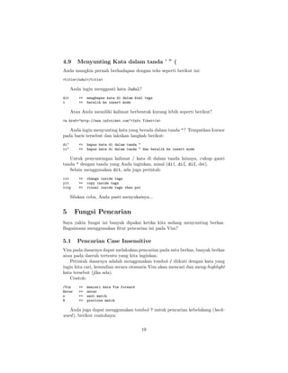 4.9

Menyunting Kata dalam tanda ’ ” (

Anda mungkin pernah berhadapan dengan teks seperti berikut ini:
<title>Judul</title>

Anda ingin mengganti kata Judul?
dit
i

=>
=>

menghapus kata di dalam html tags
beralih ke insert mode

Atau Anda memiliki kalimat berbentuk kurang lebih seperti berikut?
<a href="http://www.infotiket.com">Info Tiket</a>

Anda ingin menyunting kata yang berada dalam tanda "? Tempatkan kursor
pada baris tersebut dan lakukan langkah berikut:
di"
ci"

=>
=>

hapus kata di dalam tanda "
hapus kata di dalam tanda " dan beralih ke insert mode

Untuk penyuntingan kalimat / kata di dalam tanda lainnya, cukup ganti
tanda " dengan tanda yang Anda inginkan, misal (di(, di[, di{, dst).
Selain menggunakan dit, ada juga perintah:
cit
yit
vitp

=>
=>
=>

change inside tags
copy inside tags
visual inside tags then put

Silakan coba, Anda pasti menyukainya...

5

Fungsi Pencarian

Saya yakin fungsi ini banyak dipakai ketika kita sedang menyunting berkas.
Bagaimana menggunakan ﬁtur pencarian ini pada Vim?

5.1

Pencarian Case Insensitive

Vim pada dasarnya dapat melakukan pencarian pada satu berkas, banyak berkas
atau pada daerah tertentu yang kita inginkan.
Perintah dasarnya adalah menggunakan tombol / diikuti dengan kata yang
ingin kita cari, kemudian secara otomatis Vim akan mencari dan meng-highlight
kata tersebut (jika ada).
Contoh:
/Vim
Enter
n
N

=>
=>
=>
=>

mencari kata Vim forward
enter
next match
previous match

Anda juga dapat menggunakan tombol ? untuk pencarian kebelakang (backward ), berikut contohnya:
19

 