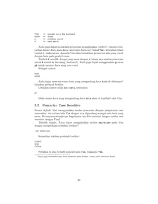 ?Vim
Enter
n
N

=>
=>
=>
=>

mencari kata Vim backward
enter
previous match
next match

Anda juga dapat melakukan pencarian menggunakan tombol *, caranya tempatkan kursor Anda pada kata yang ingin Anda cari (misal Vim), kemudian tekan
tombol *, maka secara otomatis Vim akan melakukan pencarian kata yang cocok
dengan kata pada posisi kursor.
Tombol # memiliki fungsi yang sama dengan *, hanya saja modus pencarian
untuk # adalah ke belakang (backward ). Anda juga dapat menggunakan g* atau
g# untuk mencari kata yang non-exact.
Sebagai contoh:
kata
katak

Anda ingin mencari semua kata yang mengandung kata kata di dalamnya?
Lakukan perintah berikut:
Letakkan kursor pada kata kata, kemudian:
g*

Maka semua kata yang mengandung kata kata akan di highlight oleh Vim.

5.2

Pencarian Case Sensitive

Secara default, Vim menggunakan modus pencarian dengan pengaturan case
insensitive, ini artinya kata Vim dengan vim dipandang sebagai satu kata yang
sama. Pertanyaan selanjutnya bagaimana cara kita mencari dengan modus case
sensitive dengan Vim?
Terlebih dahulu, Anda dapat mengaktifkan modus smartcase pada Vim
dengan mengetikkan perintah berikut:6
:set smartcase

Kemudian lakukan perintah berikut:
/vimC
atau
/Cvim

Perintah di atas berarti mencari kata vim, bukannya Vim.
6 Saya

juga menambahkan baris tersebut pada berkas .vimrc pada direktori home

20

 