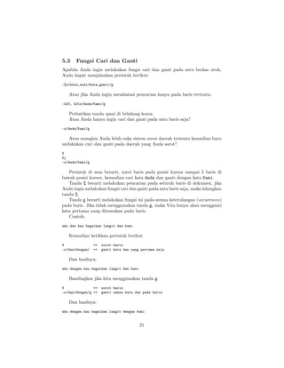 5.3

Fungsi Cari dan Ganti

Apabila Anda ingin melakukan fungsi cari dan ganti pada satu berkas utuh,
Anda dapat menjalankan perintah berikut:
:%s/kata_asal/kata_ganti/g

Atau jika Anda ingin membatasi pencarian hanya pada baris tertentu:
:420, 421s/Anda/Kami/g

Perhatikan tanda spasi di belakang koma.
Atau Anda hanya ingin cari dan ganti pada satu baris saja?
:s/Anda/Kami/g

Atau mungkin Anda lebih suka sistem sorot daerah tertentu kemudian baru
melakukan cari dan ganti pada daerah yang Anda sorot?
V
5j
:s/Anda/Kami/g

Perintah di atas berarti, sorot baris pada posisi kursor sampai 5 baris di
bawah posisi kursor, kemudian cari kata Anda dan ganti dengan kata Kami.
Tanda % berarti melakukan pencarian pada seluruh baris di dokumen, jika
Anda ingin melakukan fungsi cari dan ganti pada satu baris saja, maka hilangkan
tanda %.
Tanda g berarti melakukan fungsi ini pada semua keterulangan (occurences)
pada baris. Jika tidak menggunakan tanda g, maka Vim hanya akan mengganti
kata pertama yang ditemukan pada baris.
Contoh:
aku dan kau bagaikan langit dan bumi

Kemudian ketikkan perintah berikut
V
:s/dan/dengan/

=>
=>

sorot baris
ganti kata dan yang pertama saja

Dan hasilnya:
aku dengan kau bagaikan langit dan bumi

Bandingkan jika kita menggunakan tanda g.
V
=>
:s/dan/dengan/g =>

sorot baris
ganti semua kata dan pada baris

Dan hasilnya:
aku dengan kau bagaikan langit dengan bumi

21

 