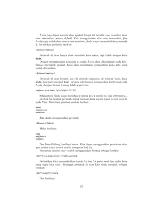 Anda juga dapat menentukan apakah fungsi ini bersifat case sensitive atau
case insensitive, secara default, Vim menggunakan sifat case insensitive, jika
Anda ingin melakukan secara case sensitive, Anda dapat menambahkan penanda
I. Perhatikan perintah berikut:
:%s/anda/kami/gI

Perintah di atas hanya akan merubah kata anda, tapi tidak dengan kata
Anda.
Dengan menggunakan penanda c, maka Anda akan dihadapkan pada konﬁrmasi interaktif, apakah Anda akan melakukan penggantian pada kata yang
sudah ditemukan.
:%s/anda/kami/gcI

Perintah di atas berarti, cari di seluruh dokumen, di seluruh baris, kata
anda, dan ganti menjadi kami, dengan sebelumnya menanyakan konﬁrmasi pada
Anda, dengan format kurang lebih seperti ini:
replace with kami (y/n/a/q/l/^E/^Y)?

Selanjutnya Anda dapat menekan y untuk yes, n untuk no, dan seterusnya...
Berikut ini bentuk perintah untuk mencari kata secara tepat (exact match)
pada Vim. Mari kita gunakan contoh berikut:
andai
seandainya
andaikan

Jika Anda menggunakan perintah
:%s/andai/jika/g

Maka hasilnya:
jika
sejikanya
jikakan

Dan bisa dibilang, hasilnya kacau. Kita dapat menggunakan pencarian dengan modus exact match untuk mengatasi hal ini.
Pencarian modus exact match menggunakan bentuk sebagai berikut
:%s/<kata_yang_dicari>/kata_ganti/g

Perhatikan kita menambahkan tanda < dan > pada awal dan akhir kata
yang ingin kita cari. Sehingga perintah di atas kita ubah menjadi sebagai
berikut:
:%s/<andai>/jika/g

Dan hasilnya:
22

 