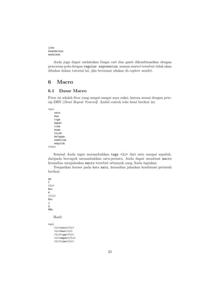 jika
seandainya
andaikan

Anda juga dapat melakukan fungsi cari dan ganti dikombinasikan dengan
pencarian pola dengan regular expression, namun materi tersebut tidak akan
dibahas dalam tutorial ini, jika berminat silakan di-explore sendiri.

6

Macro

6.1

Dasar Macro

Fitur ini adalah ﬁtur yang sangat-sangat saya sukai, karena sesuai dengan prinsip DRY (Dont Repeat Yourself. Ambil contoh teks html berikut ini:
<ul>
satu
dua
tiga
empat
lima
enam
tujuh
delapan
sembilan
sepuluh
</ul>

Semisal Anda ingin menambahkan tags <li> dari satu sampai sepuluh,
daripada bercapek menambahkan satu-persatu, Anda dapat membuat macro
kemudian menjalankan macro tersebut sebanyak yang Anda inginkan.
Tempatkan kursor pada kata satu, kemudian jalankan kombinasi perintah
berikut:
qa
I
<li>
Esc
A
</li>
Esc
j
q
9@a

Hasil:
<ul>
<li>satu</li>
<li>dua</li>
<li>tiga</li>
<li>empat</li>
<li>lima</li>

23

 