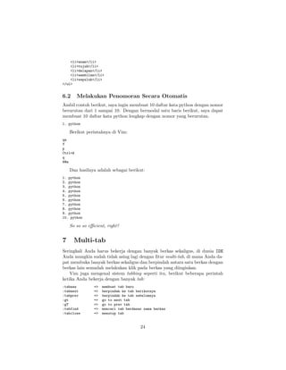<li>enam</li>
<li>tujuh</li>
<li>delapan</li>
<li>sembilan</li>
<li>sepuluh</li>
</ul>

6.2

Melakukan Penomoran Secara Otomatis

Ambil contoh berikut, saya ingin membuat 10 daftar kata python dengan nomor
berurutan dari 1 sampai 10. Dengan bermodal satu baris berikut, saya dapat
membuat 10 daftar kata python lengkap dengan nomor yang berurutan.
1. python

Berikut perintahnya di Vim:
qa
Y
p
Ctrl+A
q
8@a

Dan hasilnya adalah sebagai berikut:
1. python
2. python
3. python
4. python
5. python
6. python
7. python
8. python
9. python
10. python

So so so eﬃcient, right?

7

Multi-tab

Seringkali Anda harus bekerja dengan banyak berkas sekaligus, di dunia IDE
Anda mungkin sudah tidak asing lagi dengan ﬁtur multi-tab, di mana Anda dapat membuka banyak berkas sekaligus dan berpindah antara satu berkas dengan
berkas lain semudah melakukan klik pada berkas yang diinginkan.
Vim juga mengenal sistem tabbing seperti itu, berikut beberapa perintah
ketika Anda bekerja dengan banyak tab:
:tabnew
:tabnext
:tabprev
:gt
:gT
:tabfind
:tabclose

=>
=>
=>
=>
=>
=>
=>

membuat tab baru
berpindah ke tab berikutnya
berpindah ke tab sebelumnya
go to next tab
go to prev tab
mencari tab berdasar nama berkas
menutup tab

24

 