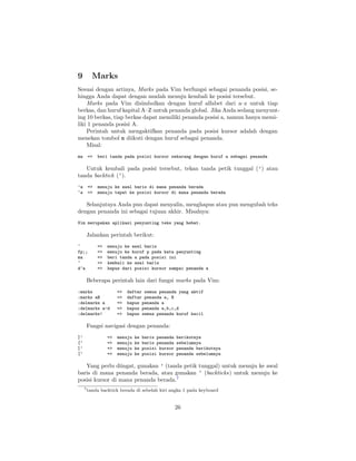 9

Marks

Sesuai dengan artinya, Marks pada Vim berfungsi sebagai penanda posisi, sehingga Anda dapat dengan mudah menuju kembali ke posisi tersebut.
Marks pada Vim disimbolkan dengan huruf alfabet dari a–z untuk tiap
berkas, dan huruf kapital A–Z untuk penanda global. Jika Anda sedang menyunting 10 berkas, tiap berkas dapat memiliki penanda posisi a, namun hanya memiliki 1 penanda posisi A.
Perintah untuk mengaktifkan penanda pada posisi kursor adalah dengan
menekan tombol m diikuti dengan huruf sebagai penanda.
Misal:
ma

=>

beri tanda pada posisi kursor sekarang dengan huruf a sebagai penanda

Untuk kembali pada posisi tersebut, tekan tanda petik tunggal (’) atau
tanda backtick (‘).
’a
‘a

=>
=>

menuju ke awal baris di mana penanda berada
menuju tepat ke posisi kursor di mana penanda berada

Selanjutnya Anda pun dapat menyalin, menghapus atau pun mengubah teks
dengan penanda ini sebagai tujuan akhir. Misalnya:
Vim merupakan aplikasi penyunting teks yang hebat.

Jalankan perintah berikut:
^
fp;;
ma
^
d‘a

=>
=>
=>
=>
=>

menuju ke awal baris
menuju ke huruf p pada kata penyunting
beri tanda a pada posisi ini
kembali ke awal baris
hapus dari posisi kursor sampai penanda a

Beberapa perintah lain dari fungsi marks pada Vim:
:marks
:marks aB
:delmarks a
:delmarks a-d
:delmarks!

=>
=>
=>
=>
=>

daftar semua penanda yang aktif
daftar penanda a, B
hapus penanda a
hapus penanda a,b,c,d
hapus semua penanda huruf kecil

Fungsi navigasi dengan penanda:
]’
[’
]‘
[‘

=>
=>
=>
=>

menuju
menuju
menuju
menuju

ke
ke
ke
ke

baris penanda
baris penanda
posisi kursor
posisi kursor

berikutnya
sebelumnya
penanda berikutnya
penanda sebelumnya

Yang perlu diingat, gunakan ’ (tanda petik tunggal) untuk menuju ke awal
baris di mana penanda berada, atau gunakan ‘ (backticks) untuk menuju ke
posisi kursor di mana penanda berada.7
7 tanda

backtick berada di sebelah kiri angka 1 pada keyboard

26

 