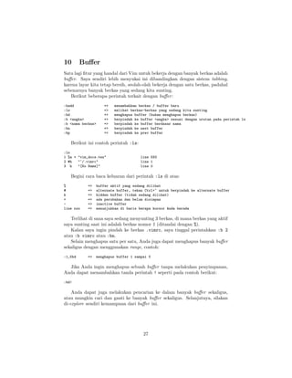 10

Buﬀer

Satu lagi ﬁtur yang handal dari Vim untuk bekerja dengan banyak berkas adalah
buﬀer. Saya sendiri lebih menyukai ini dibandingkan dengan sistem tabbing,
karena layar kita tetap bersih, seolah-olah bekerja dengan satu berkas, padahal
sebenarnya banyak berkas yang sedang kita sunting.
Berikut beberapa perintah terkait dengan buﬀer :
:badd
:ls
:bd
:b <angka>
:b <nama berkas>
:bn
:bp

=>
=>
=>
=>
=>
=>
=>

menambahkan berkas / buffer baru
melihat berkas-berkas yang sedang kita sunting
menghapus buffer (bukan menghapus berkas)
berpindah ke buffer <angka> sesuai dengan urutan pada perintah ls
berpindah ke buffer berdasar nama
berpindah ke next buffer
berpindah ke prev buffer

Berikut ini contoh perintah :ls:
:ls
1 %a + "vim_docs.tex"
2 #h
"~/.vimrc"
3 h
"[No Name]"

line 593
line 1
line 0

Begini cara baca keluaran dari perintah :ls di atas:
%
#
h
+
line xxx

=>
=>
=>
=>
=>
=>

buffer aktif yang sedang dilihat
alternate buffer, tekan Ctrl+^ untuk berpindah ke alternate buffer
hidden buffer (tidak sedang dilihat)
ada perubahan dan belum disimpan
inactive buffer
menunjukkan di baris berapa kursor Anda berada

Terlihat di sana saya sedang menyunting 3 berkas, di mana berkas yang aktif
saya sunting saat ini adalah berkas nomor 1 (ditandai dengan %).
Kalau saya ingin pindah ke berkas .vimrc, saya tinggal perintahkan :b 2
atau :b vimrc atau :bn.
Selain menghapus satu per satu, Anda juga dapat menghapus banyak buﬀer
sekaligus dengan menggunakan range, contoh:
:1,5bd

=>

menghapus buffer 1 sampai 5

Jika Anda ingin menghapus sebuah buﬀer tanpa melakukan penyimpanan,
Anda dapat menambahkan tanda perintah ! seperti pada contoh berikut:
:bd!

Anda dapat juga melakukan pencarian ke dalam banyak buﬀer sekaligus,
atau mungkin cari dan ganti ke banyak buﬀer sekaligus. Selanjutnya, silakan
di-explore sendiri kemampuan dari buﬀer ini.

27

 