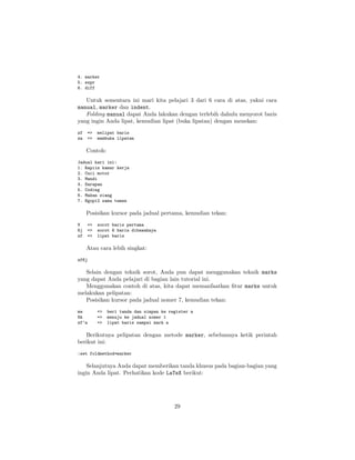 4. marker
5. expr
6. diff

Untuk sementara ini mari kita pelajari 3 dari 6 cara di atas, yakni cara
manual, marker dan indent.
Folding manual dapat Anda lakukan dengan terlebih dahulu menyorot baris
yang ingin Anda lipat, kemudian lipat (buka lipatan) dengan menekan:
zf
za

=>
=>

melipat baris
membuka lipatan

Contoh:
Jadual hari ini:
1. Rapiin kamar kerja
2. Cuci motor
3. Mandi
4. Sarapan
5. Coding
6. Makan siang
7. Ngopi2 sama temen

Posisikan kursor pada jadual pertama, kemudian tekan:
V
6j
zf

=>
=>
=>

sorot baris pertama
sorot 6 baris dibawahnya
lipat baris

Atau cara lebih singkat:
zf6j

Selain dengan teknik sorot, Anda pun dapat menggunakan teknik marks
yang dapat Anda pelajari di bagian lain tutorial ini.
Menggunakan contoh di atas, kita dapat memanfaatkan ﬁtur marks untuk
melakukan pelipatan:
Posisikan kursor pada jadual nomer 7, kemudian tekan:
ma
6k
zf’a

=>
=>
=>

beri tanda dan simpan ke register a
menuju ke jadual nomer 1
lipat baris sampai mark a

Berikutnya pelipatan dengan metode marker, sebelumnya ketik perintah
berikut ini:
:set foldmethod=marker

Selanjutnya Anda dapat memberikan tanda khusus pada bagian-bagian yang
ingin Anda lipat. Perhatikan kode LaTeX berikut:

29

 