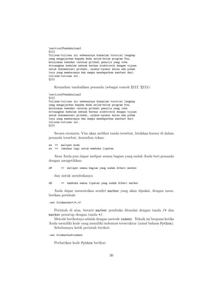 section{Pendahuluan}
%{{{
Tulisan-tulisan ini sebenarnya bukanlah tutorial lengkap
yang mengajarkan kepada Anda seluk-beluk program Vim,
melainkan sekedar catatan pribadi penulis yang coba
dituangkan kedalam sebuah berkas elektronik dengan tujuan
untuk dokumentasi pribadi, syukur-syukur kalau ada pihak
lain yang membacanya dan mampu mendapatkan manfaat dari
tulisan-tulisan ini.
%}}}

Kemudian tambahkan penanda (sebagai contoh %{{{ %}}}):
section{Pendahuluan}
%{{{
Tulisan-tulisan ini sebenarnya bukanlah tutorial lengkap
yang mengajarkan kepada Anda seluk-beluk program Vim,
melainkan sekedar catatan pribadi penulis yang coba
dituangkan kedalam sebuah berkas elektronik dengan tujuan
untuk dokumentasi pribadi, syukur-syukur kalau ada pihak
lain yang membacanya dan mampu mendapatkan manfaat dari
tulisan-tulisan ini.
%}}}

Secara otomatis, Vim akan melihat tanda tersebut, letakkan kursor di dalam
penanda tersebut, kemudian tekan:
za
za

=>
=>

melipat kode
lakukan lagi untuk membuka lipatan

Atau Anda pun dapat melipat semua bagian yang sudah Anda beri penanda
dengan mengetikkan:
zM

=>

melipat semua bagian yang sudah diberi marker

dan untuk membukanya:
zR

=>

membuka semua lipatan yang sudah diberi marker

Anda dapat menentukan sendiri marker yang akan dipakai, dengan memberikan perintah:
:set foldmarker=/*,*/

Perintah di atas, berarti marker pembuka ditandai dengan tanda /* dan
marker penutup dengan tanda */.
Metode berikutnya adalah dengan metode indent. Teknik ini berguna ketika
Anda memiliki kode yang memiliki indentasi terstruktur (misal bahasa Python).
Sebelumnya ketik perintah berikut:
:set foldmethod=indent

Perhatikan kode Python berikut:

30

 