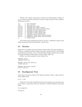 Terlihat saya sedang menyunting 3 berkas dan ketiga-tiganya terbuka, ﬁtur ini sangat membantu ketika kita bekerja dengan banyak berkas sekaligus.
Bagaimana caranya:
:sp
:vsp
Ctrl+w+w
Ctrl+w+r
Ctrl+w+R
Ctrl+w+l
Ctrl+w+h
Ctrl+w+j
Ctrl+w+k
Ctrl+w+Ctrl+w++
:q

=>
=>
=>
=>
=>
=>
=>
=>
=>
=>
=>
=>

split horisontal
split vertical
berpindah antar window
berpindah antar window clockwise
berpindah antar window counter-clockwise
berpindah ke window sebelah kanan
berpindah ke window sebelah kiri
berpindah ke window sebelah bawah
berpindah ke window sebelah atas
memperkecil ukuran window (mode horizontal)
memperbesar ukuran window (mode horizontal)
menutup window

Anda dapat juga menggunakan perintah :sp atau :vsp diikuti dengan nama
berkas yang ingin Anda sunting dalam window baru.

14

Session

Fungsi ﬁtur ini adalah untuk menyimpan berkas-berkas yang Anda kerjakan sebelumnya, daripada membuka ulang satu-persatu berkas tersebut, Anda tinggal
menyimpannya ke dalam session untuk kemudian dibuka kembali, dan otomatis
Vim akan membuka berkas-berkas tersebut dalam buﬀer -nya.
Berikut cara kita mengelola session dalam Vim:
Menyimpan session
:mksession work1.vim
Memanggil session dari dalam Vim
:source work1.vim
Memanggil session dari terminal
$ vim -S work1.vim

15

Konﬁgurasi Vim

Anda dapat mengatur program Vim dengan membuat berkas .vimrc pada direktori home Anda.
$ vim ~/.vimrc

Pengaturan ini sendiri mungkin berbeda antara pengguna satu dengan pengguna lainnya, tergantung selera dan kebiasaan, berikut konﬁgurasi yang saya
pakai:
set nocompatible
filetype on

34

 