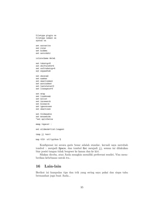 filetype plugin on
filetype indent on
syntax on
set
set
set
set

autowrite
ruler
hidden
autochdir

colorscheme delek
set
set
set
set

tabstop=8
shiftwidth=4
softtabstop=4
expandtab

set
set
set
set
set
set

showcmd
number
smartindent
autoindent
laststatus=2
linespace=3

set
set
set
set
set
set
set

wrap
linebreak
nolist
incsearch
hlsearch
ignorecase
smartcase

set foldenable
set mousehide
"set splitbelow
nmap <space> :
set wildmode=list:longest
imap jj <esc>
map <f2> :w|!python %

Konﬁgurasi ini secara garis besar adalah standar, kecuali saya merubah
tombol : menjadi Space, dan tombol Esc menjadi jj, semua ini dilakukan
biar posisi tangan tidak bergeser ke kanan dan ke kiri.
Silakan dicoba, atau Anda mungkin memiliki preferensi sendiri, Vim memberikan kebebasan untuk itu..

16

Lain-lain

Berikut ini kumpulan tips dan trik yang sering saya pakai dan siapa tahu
bermanfaat juga buat Anda...

35

 
